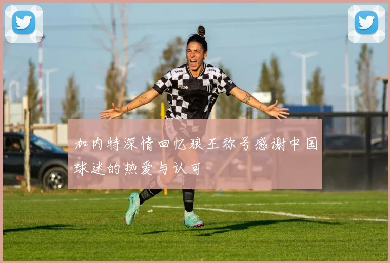 加内特深情回忆狼王称号感谢中国球迷的热爱与认可