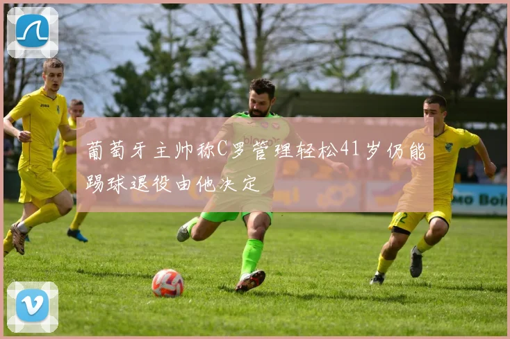 葡萄牙主帅称C罗管理轻松41岁仍能踢球退役由他决定