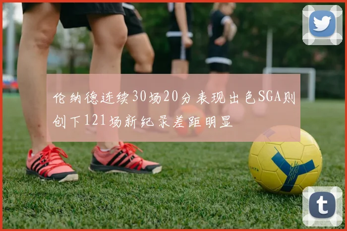 伦纳德连续30场20分表现出色SGA则创下121场新纪录差距明显