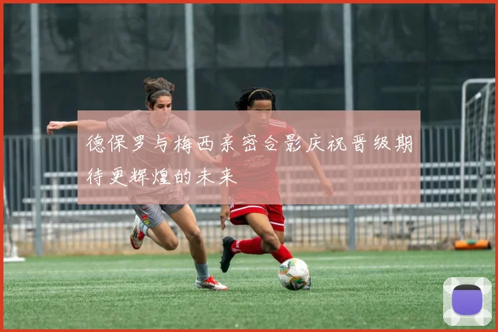 德保罗与梅西亲密合影庆祝晋级期待更辉煌的未来