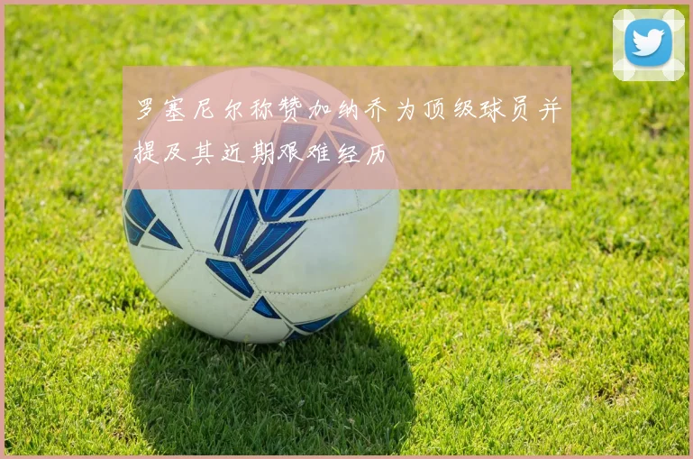 罗塞尼尔称赞加纳乔为顶级球员并提及其近期艰难经历