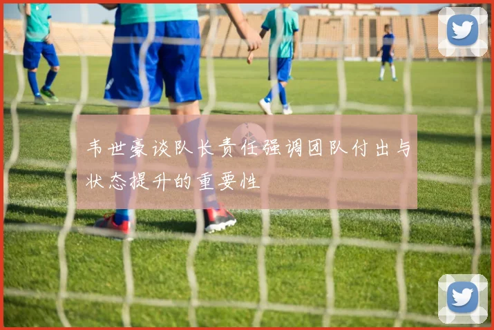 韦世豪谈队长责任强调团队付出与状态提升的重要性