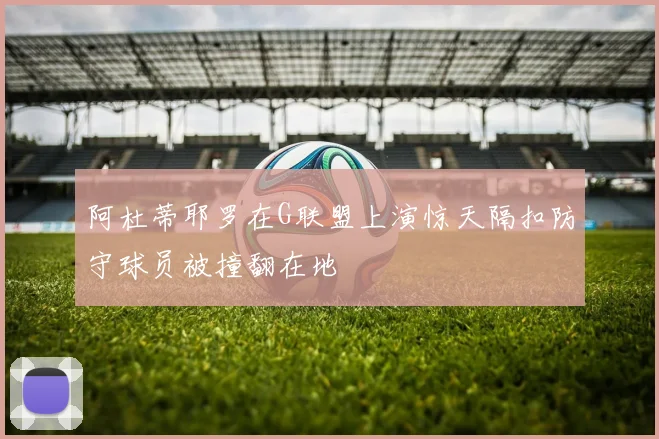 阿杜蒂耶罗在G联盟上演惊天隔扣防守球员被撞翻在地