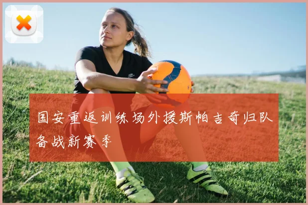 国安重返训练场外援斯帕吉奇归队备战新赛季