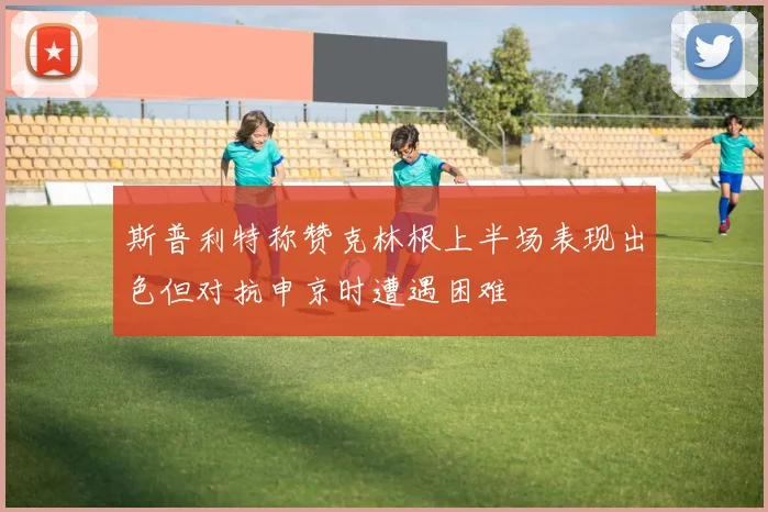 斯普利特称赞克林根上半场表现出色但对抗申京时遭遇困难