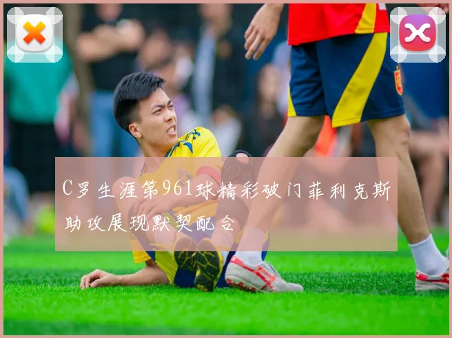 C罗生涯第961球精彩破门菲利克斯助攻展现默契配合
