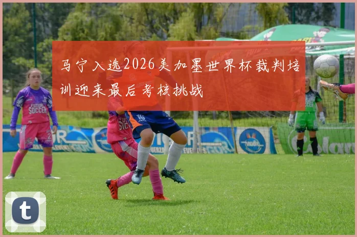 马宁入选2026美加墨世界杯裁判培训迎来最后考核挑战