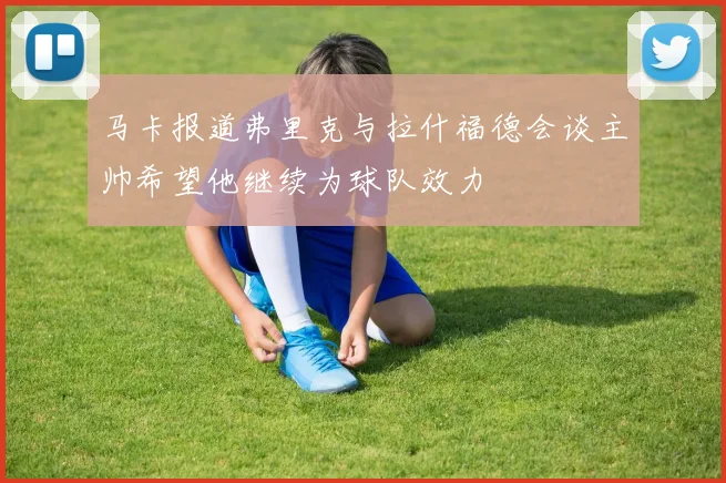 马卡报道弗里克与拉什福德会谈主帅希望他继续为球队效力